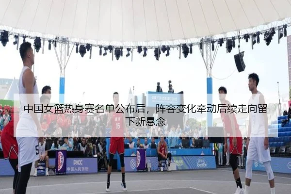 中国女篮热身赛名单公布后，阵容变化牵动后续走向留下新悬念
